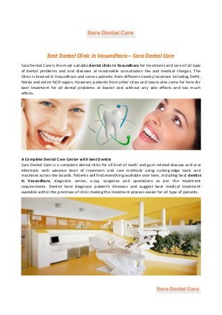 Best Dental Clinic in Vasundhara – Sara Dental Care
Sara Dental Care is the most suitable dental clinic in Vasundhara for treatment and care of all type
of dental problems and oral diseases at reasonable consultation fee and medical charges. The
Clinic is located in Vasundhara and serves patients from different nearby locations including Delhi,
Noida and entire NCR region. However, patients from other cities and towns also come for here for
best treatment for all dental problems at lowest cost without any side effects and too much
efforts.
A Complete Dental Care Center with best Dentist
Sara Dental Care is a complete dental clinic for all kind of teeth and gum related disease and oral
infections with advance level of treatment and care methods using cutting-edge tools and
machines across the boards. Patients will find everything available over here, including best dentist
in Vasundhara, diagnosis center, x-ray, surgeries and operations as per the treatment
requirements. Dentist here diagnosis patient’s diseases and suggest best medical treatment
available within the premises of clinic making the treatment process easier for all type of patients.
 