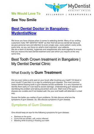 We Would Love To
See You Smile
Best Dental Doctor in Bangalore-
MydentistNow
We know you have choices when it comes to selecting dentist. Many of our smiling
customers make “MY DENTIST NOW” as their first full-service dental lab because
we give personal care and attention to every single case, every patient, every smile,
every time, so you can focus on what’s most important: your patients.
We are a team of dentists, hygienists and receptionists who work together to ensure
that you receive the best Dental treatment and care which you require at the very
same time.
Best Tooth Crown treatment in Bangalore |
My Dentist Dental Clinic
What Exactly Is Gum Treatment
Did you ever notice a pink spot on your brush after brushing your teeth? Or blood in
your mouth? If yes then it is a sign to underlying gum disease. The most common
reason behind loosing tooth is gum disease across worldwide. It is very important to
identify them early or it can lead to severe damage. Understanding gum disease and
identifying the problem and taking prevention and cure. Well most of the gum
disease are curable and if not treated well, the your oral health will deteriote in a bad
way.
Sooner the better you realise of gum problems. So lets discuss what are the
symptoms of gum disease. So, lets discuss symptoms of gum disease.
Symptoms of Gum Disease:
One should keep an eye for the following symptoms for gum disease.
• Redness on the gums.
• Gums that are swollen, soft, and/or inflamed
• Bleeding while brushing or flossing your teeth
 