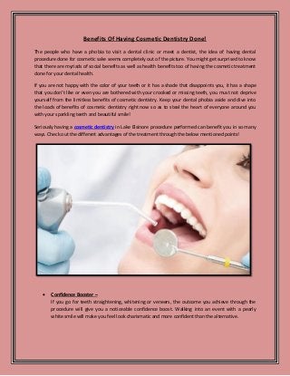 Benefits Of Having Cosmetic Dentistry Done!
The people who have a phobia to visit a dental clinic or meet a dentist, the idea of having dental
procedure done for cosmetic sake seems completely out of the picture. You might get surprised to know
that there are myriads of social benefits as well as health benefits too of having the cosmetic treatment
done for your dental health.
If you are not happy with the color of your teeth or it has a shade that disappoints you, it has a shape
that you don’t like or even you are bothered with your crooked or missing teeth, you must not deprive
yourself from the limitless benefits of cosmetic dentistry. Keep your dental phobia aside and dive into
the loads of benefits of cosmetic dentistry right now so as to steal the heart of everyone around you
with your sparkling teeth and beautiful smile!
Seriously having a cosmetic dentistry in Lake Elsinore procedure performed can benefit you in so many
ways. Check out the different advantages of the treatment through the below mentioned points!
• Confidence Booster –
If you go for teeth straightening, whitening or veneers, the outcome you achieve through the
procedure will give you a noticeable confidence boost. Walking into an event with a pearly
white smile will make you feel look charismatic and more confident than the alternative.
 