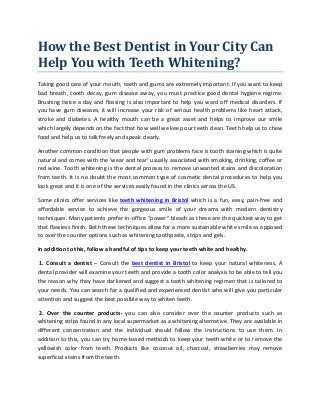 How the Best Dentist in Your City Can
Help You with Teeth Whitening?
Taking good care of your mouth, teeth and gums are extremely important. If you want to keep
bad breath, tooth decay, gum disease away, you must practice good dental hygiene regime.
Brushing twice a day and flossing is also important to help you ward off medical disorders. If
you have gum diseases, it will increase your risk of serious health problems like heart attack,
stroke and diabetes. A healthy mouth can be a great asset and helps to improve our smile
which largely depends on the fact that how well we keep our teeth clean. Teeth help us to chew
food and help us to talk freely and speak clearly.
Another common condition that people with gum problems face is tooth staining which is quite
natural and comes with the ‘wear and tear’ usually associated with smoking, drinking, coffee or
red wine. Tooth whitening is the dental process to remove unwanted stains and discoloration
from teeth. It is no doubt the most common type of cosmetic dental procedures to help you
look great and it is one of the services easily found in the clinics across the US.
Some clinics offer services like teeth whitening in Bristol which is a fun, easy, pain-free and
affordable service to achieve the gorgeous smile of your dreams with modern dentistry
techniques. Many patients prefer in-office “power” bleach as these are the quickest way to get
that flawless finish. Both these techniques allow for a more sustainable white smile as opposed
to over the counter options such as whitening toothpaste, strips and gels.
In addition to this, follow a handful of tips to keep your teeth white and healthy.
1. Consult a dentist – Consult the best dentist in Bristol to keep your natural whiteness, A
dental provider will examine your teeth and provide a tooth color analysis to be able to tell you
the reason why they have darkened and suggest a tooth whitening regimen that is tailored to
your needs. You can search for a qualified and experienced dentist who will give you particular
attention and suggest the best possible way to whiten teeth.
2. Over the counter products- you can also consider over the counter products such as
whitening strips found in any local supermarket as a whitening alternative. They are available in
different concentration and the individual should follow the instructions to use them. In
addition to this, you can try home-based methods to keep your teeth white or to remove the
yellowish color from teeth. Products like coconut oil, charcoal, strawberries may remove
superficial stains from the teeth.
 