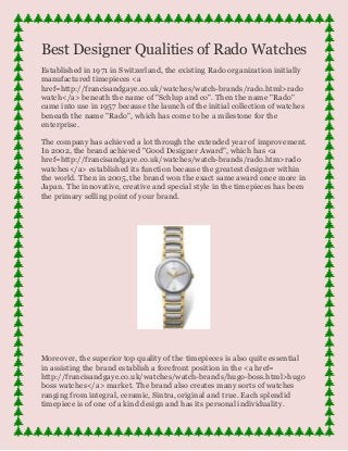 Best Designer Qualities of Rado Watches
Established in 1971 in Switzerland, the existing Rado organization initially
manufactured timepieces <a
href=http://francisandgaye.co.uk/watches/watch-brands/rado.html>rado
watch</a> beneath the name of "Schlup and co". Then the name "Rado"
came into use in 1957 because the launch of the initial collection of watches
beneath the name "Rado", which has come to be a milestone for the
enterprise.
The company has achieved a lot through the extended year of improvement.
In 2002, the brand achieved "Good Designer Award", which has <a
href=http://francisandgaye.co.uk/watches/watch-brands/rado.htm>rado
watches</a> established its function because the greatest designer within
the world. Then in 2005, the brand won the exact same award once more in
Japan. The innovative, creative and special style in the timepieces has been
the primary selling point of your brand.
Moreover, the superior top quality of the timepieces is also quite essential
in assisting the brand establish a forefront position in the <a href=
http://francisandgaye.co.uk/watches/watch-brands/hugo-boss.html>hugo
boss watches</a> market. The brand also creates many sorts of watches
ranging from integral, ceramic, Sintra, original and true. Each splendid
timepiece is of one of a kind design and has its personal individuality.
 