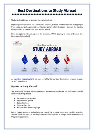 Studying abroad must be a dream for many students.
Especially when countries like Canada, UK, Australia, Europe, and New Zealand invite people
from across the globe, going abroad has now gotten relatively easier. However, the options
of universities to choose from have also increased.
Since the options increase, so does the confusion. Which country to select and why is the
biggest confusion of all?
As a student visa consultant, we want to highlight a few best destinations to study abroad.
So, let’s dive right in.
Reason to Study Abroad
The reasons for studying abroad are endless. We’ve mentioned a few key reasons you should
consider studying abroad.
● Better economic growth
● Better career growth
● Better location
● Cultural diversity
● You can learn a new language
Better career prospects and culture are two of the primary reasons to consider studying
abroad. Moreover, you can better your financial background in foreign countries because of
the growing economy.
 