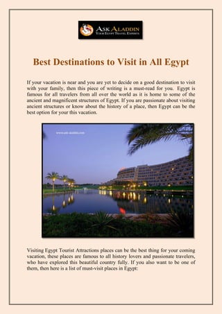 Best Destinations to Visit in All Egypt
If your vacation is near and you are yet to decide on a good destination to visit
with your family, then this piece of writing is a must-read for you. Egypt is
famous for all travelers from all over the world as it is home to some of the
ancient and magnificent structures of Egypt. If you are passionate about visiting
ancient structures or know about the history of a place, then Egypt can be the
best option for your this vacation.
Visiting Egypt Tourist Attractions places can be the best thing for your coming
vacation, these places are famous to all history lovers and passionate travelers,
who have explored this beautiful country fully. If you also want to be one of
them, then here is a list of must-visit places in Egypt:
 