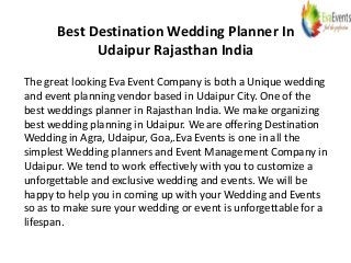 Best Destination Wedding Planner In
Udaipur Rajasthan India
The great looking Eva Event Company is both a Unique wedding
and event planning vendor based in Udaipur City. One of the
best weddings planner in Rajasthan India. We make organizing
best wedding planning in Udaipur. We are offering Destination
Wedding in Agra, Udaipur, Goa,.Eva Events is one in all the
simplest Wedding planners and Event Management Company in
Udaipur. We tend to work effectively with you to customize a
unforgettable and exclusive wedding and events. We will be
happy to help you in coming up with your Wedding and Events
so as to make sure your wedding or event is unforgettable for a
lifespan.
 