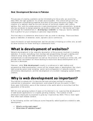 Best Development Services in Pakistan
The process of creating a website can be intimidating for those who are new to the
field. With the right guidance it's simple and enjoyable. This article will go over the
fundamentals of developing websites and offer some useful resources to begin. The
creation of a website used be the sole domain of technical experts with coding
abilities. But, with the advancements in web development tools and platform, anybody
who has an desire to design websites can build an online site. In this tutorial we'll take
you through the fundamentals in developing a website to help you build a website
that is perfect for your company or personal requirements.
The first step is to determine what kind of site you wish to develop. There are three
types of websites of websites: static, dynamic and e-commerce.
Learn the basics of web development and the process of making an online site, as well
as other sources for those looking to understand more.
What is development of websites?
Website development is the umbrella description of the process involved in creating
websites. It covers everything from markup and programming through scripting and
network setup along with CMS development. In this tutorial we'll go over the
fundamentals of web development as well as the process of making an online site, and
provide other information for those wanting to know more about development or to
become a developer.
However, while Web development usually is a reference to web markup and
programming Web development covers all the related tasks of development like client -
side scripting server-side scripting, server and configuration of network security
eCommerce development, and the development of a content managing system (CMS)
creation.
Why is web development so important?
The internet is a dead end. It's become the main principal method for research,
connectivity to education, entertainment, and research all over the world. In 2021
there were 4.66 billion users of the internet in the world which is m ore than half the
population of the world.
With the ever-growing number of users on the internet is no surprise that development
of web-based applications is a rapidly growing industry. The number of web
developers employed is projected to grow by 13 perce nt by 2030. This is more rapid
than other tech-related careers.
In the following section we'll discuss some frequently asked questions related to web
development.
 What's on the web page?
 What does IP address mean?
 