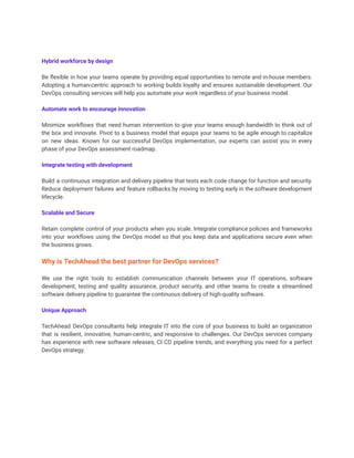 Hybrid workforce by design
Be flexible in how your teams operate by providing equal opportunities to remote and in-house members.
Adopting a human-centric approach to working builds loyalty and ensures sustainable development. Our
DevOps consulting services will help you automate your work regardless of your business model.
Automate work to encourage innovation
Minimize workflows that need human intervention to give your teams enough bandwidth to think out of
the box and innovate. Pivot to a business model that equips your teams to be agile enough to capitalize
on new ideas. Known for our successful DevOps implementation, our experts can assist you in every
phase of your DevOps assessment roadmap.
Integrate testing with development
Build a continuous integration and delivery pipeline that tests each code change for function and security.
Reduce deployment failures and feature rollbacks by moving to testing early in the software development
lifecycle.
Scalable and Secure
Retain complete control of your products when you scale. Integrate compliance policies and frameworks
into your workflows using the DevOps model so that you keep data and applications secure even when
the business grows.
Why is TechAhead the best partner for DevOps services?
We use the right tools to establish communication channels between your IT operations, software
development, testing and quality assurance, product security, and other teams to create a streamlined
software delivery pipeline to guarantee the continuous delivery of high-quality software.
Unique Approach
TechAhead DevOps consultants help integrate IT into the core of your business to build an organization
that is resilient, innovative, human-centric, and responsive to challenges. Our DevOps services company
has experience with new software releases, CI CD pipeline trends, and everything you need for a perfect
DevOps strategy.
 