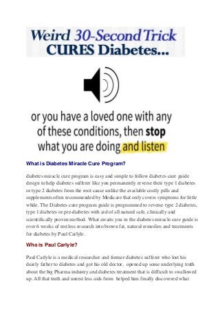What is Diabetes Miracle Cure Program? 
diabetes miracle cure program is easy and simple to follow diabetes cure guide 
design to help diabetes sufferer like you permanently reverse their type 1 diabetes 
or type 2 diabetes from the root cause unlike the available costly pills and 
supplements often recommended by Medicare that only covers symptoms for little 
while. The Diabetes cure program guide is programmed to reverse type 2 diabetes, 
type 1 diabetes or pre-diabetes with aid of all natural safe, clinically and 
scientifically proven method. What awaits you in the diabetes miracle cure guide is 
over 6 weeks of restless research into brown fat, natural remedies and treatments 
for diabetes by Paul Carlyle. 
Who is Paul Carlyle? 
Paul Carlyle is a medical researcher and former diabetes sufferer who lost his 
dearly father to diabetes and got his old doctor, opened up some underlying truth 
about the big Pharma industry and diabetes treatment that is difficult to swallowed 
up. All that truth and unrest less aids from helped him finally discovered what 
 