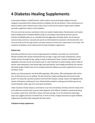 4 Diabetes Healing Supplements
In Ayurveda, Diabetes is called Prameha. Unlike modern science that divides diabetes into two
categories, Ayurveda further divides prameha or diabetes into 20 sub-divisions. These sub-divisions are
based on doshas with 4 divisions due to Vata, 6 due to Pitta and 10 rooted in Kapha dosha. Diabetic
ayurvedic supplements help to control diabetes.
The main and most common sub-division is the one rooted in Kapha dosha. Prameha when not treated
leads to Madhumeha or Diabetes Mellitus (Type 2). According to Ayurveda the primary cause of
Prameha and Madhumeha are an unhealthy diet that aggravates the Kapha dosha, lack of exercise,
excessive sleep and stress. Ayurveda also points out that besides the symptoms mentioned earlier, one
must also look out for burning of palms and soles, dryness of mouth and a sweet taste in the mouth. The
symptoms of diabetes can be reduced with the help of diabetes supplements.
Diabetic diet
Ayurvedic practitioners have a multi-pronged approach to diabetes. Ayurveda, too, recommends
lifestyle remedies that include limiting foods that are high in sugar and simple carbohydrates, eating
smaller portions through the day, eating a variety of whole-grain foods, complex carbohydrates and
vegetables every day, less fat and using less salt. It is also important to avoid smoking, reduce intake of
alcohol, sleep adequately, check blood sugar levels periodically, check weight periodically and maintain
ideal body weight. Diabetic diet can be complemented with diabetes ayurvedic supplements to ensure
far better results.
Ideally, your food proportion should be 60% vegetables, 30% protein, 10% carbohydrates with half an
hour of mild exercise such as walking. The diet should be a Kapha-pacifying diet and should include
protein-rich foods like soya bean products and lentils like chickpea, moong, masoor and vegetables like
spinach, leafy greens, bottle gourd, turai, bhopla (white pumpkin), snake gourd and bitter gourd and,
cereals like green millet, ragi, corn, horse gram and barley.
Intake of protein should, however, be limited as it can strain the kidneys. Similarly, limit the intake of fat
as the deficiency of pancreatic enzymes makes digestion of fat difficult. A diabetic should avoid eating
rice, potato, sweet fruits, white flour, wheat, red meat and sago. He or she should also avoid sugar,
sugar cane, jaggery and juices of sweet fruits. In terms of fruits, oranges and lemon are good. Diabetes
supplements should be taken along with the diet control.
4 Diabetes healing supplements
 