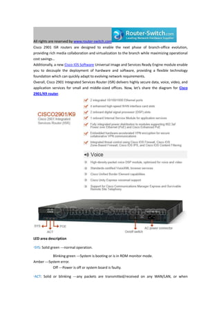 All rights are reserved by www.router-switch.com
Cisco 2901 ISR routers are designed to enable the next phase of branch-office evolution,
providing rich media collaboration and virtualization to the branch while maximizing operational
cost savings…
Additionally, a new Cisco IOS Software Universal image and Services Ready Engine module enable
you to decouple the deployment of hardware and software, providing a flexible technology
foundation which can quickly adapt to evolving network requirements.
Overall, Cisco 2901 Integrated Services Router (ISR) delivers highly secure data, voice, video, and
application services for small and middle-sized offices. Now, let’s share the diagram for Cisco
2901/K9 router.
LED area description
·SYS: Solid green ---normal operation.
Blinking green ---System is booting or is in ROM monitor mode.
Amber ---System error.
Off ---Power is off or system board is faulty.
·ACT: Solid or blinking ---any packets are transmitted/received on any WAN/LAN, or when
 