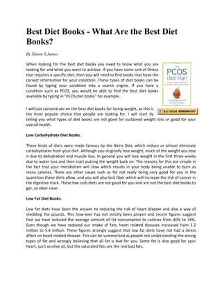 Best Diet Books - What Are the Best Diet
Books?
By Simon S James

When looking for the best diet books you need to know what you are
looking for and what you want to achieve. If you have some sort of illness
that requires a specific diet, then you will need to find books that have the
correct information for your condition. These types of diet books can be
found by typing your condition into a search engine. If you have a
condition such as PCOS, you would be able to find the best diet books
available by typing in "PCOS diet books" for example.

I will just concentrate on the best diet books for losing weight, as this is
the most popular choice that people are looking for. I will start by
telling you what types of diet books are not good for sustained weight loss or good for your
overall health.

Low Carbohydrate Diet Books.

These kinds of diets were made famous by the Akins Diet, which reduce or almost eliminate
carbohydrates from your diet. Although you originally lose weight, much of the weight you lose
is due to dehydration and muscle loss. In general you will lose weight in the first three weeks
due to water loss and then start putting the weight back on. The reasons for this are simple in
the fact that your metabolism will slow which results in your body being unable to burn as
many calories. There are other issues such as fat not really being very good for you in the
quantities these diets allow, and you will also lack fiber which will increase the risk of cancer in
the digestive track. These low carb diets are not good for you and are not the best diet books to
get, so steer clear.

Low Fat Diet Books.

Low fat diets have been the answer to reducing the risk of heart disease and also a way of
shedding the pounds. This how-ever has not strictly been proven and recent figures suggest
that we have reduced the average amount of fat consumption to calories from 40% to 34%.
Even though we have reduced our intake of fats, heart related diseases increased from 1.2
million to 5.4 million. These figures strongly suggest that low fat diets have not had a direct
affect on heart related disease. This can be summarised as people not understanding the wrong
types of fat and wrongly believing that all fat is bad for you. Some fat is also good for your
heart, such as olive oil, but the saturated fats are the real bad fats.
 