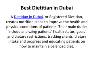 Best Dietitian in Dubai
A Dietitian in Dubai, or Registered Dietitian,
creates nutrition plans to improve the health and
physical conditions of patients. Their main duties
include analyzing patients' health status, goals
and dietary restrictions, tracking clients' dietary
intake and progress and educating patients on
how to maintain a balanced diet.
 