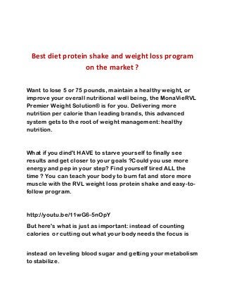 Best diet protein shake and weight loss program
on the market ?
Want to lose 5 or 75 pounds, maintain a healthy weight, or
improve your overall nutritional well being, the MonaVieRVL
Premier Weight Solution® is for you. Delivering more
nutrition per calorie than leading brands, this advanced
system gets to the root of weight management: healthy
nutrition.
What if you dind't HAVE to starve yourself to finally see
results and get closer to your goals ?Could you use more
energy and pep in your step? Find yourself tired ALL the
time ? You can teach your body to burn fat and store more
muscle with the RVL weight loss protein shake and easy-to-
follow program.
http://youtu.be/11wG6-5nOpY
But here's what is just as important: instead of counting
calories or cutting out what your body needs the focus is
instead on leveling blood sugar and getting your metabolism
to stabilize.
 