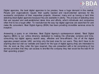 Digital agencies, the best digital agencies to be precise, have a huge demand in the market.
People and organizations require their quality backed and result-oriented services for the
successful completion of their respective projects. However, many end up having a hard time
selecting ideal digital agencies because they are available in plenty. The process of selecting ones
that are reputed and well-established takes time and efforts, which individuals and companies
often find to be a tough affair. To revolutionize the way top digital agencies are searched for and
make life convenient, Best Digital Agency (BDA) has been providing incredible services since its
inception.
Answering a query in an interview, Best Digital Agency’s spokesperson stated, “Best Digital
Agency (BDA) is our online directory dedicated to making the otherwise complex and time-
consuming top digital agency search easy, effective and time-efficient. Out of all the digital
agencies present across UAE, we bring only the best ones for our users. They don’t have to do
anything else but visit our website and search for the type of digital agency they are interested to
hire. As soon as they enter the type required, they are presented with a list comprising of top
service providers that they can access to shortlist the company they feel would be the best fit for
their upcoming project.”
 