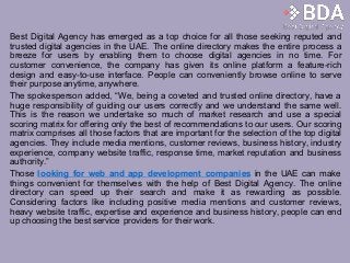 Best Digital Agency has emerged as a top choice for all those seeking reputed and
trusted digital agencies in the UAE. The online directory makes the entire process a
breeze for users by enabling them to choose digital agencies in no time. For
customer convenience, the company has given its online platform a feature-rich
design and easy-to-use interface. People can conveniently browse online to serve
their purpose anytime, anywhere.
The spokesperson added, “We, being a coveted and trusted online directory, have a
huge responsibility of guiding our users correctly and we understand the same well.
This is the reason we undertake so much of market research and use a special
scoring matrix for offering only the best of recommendations to our users. Our scoring
matrix comprises all those factors that are important for the selection of the top digital
agencies. They include media mentions, customer reviews, business history, industry
experience, company website traffic, response time, market reputation and business
authority.”
Those looking for web and app development companies in the UAE can make
things convenient for themselves with the help of Best Digital Agency. The online
directory can speed up their search and make it as rewarding as possible.
Considering factors like including positive media mentions and customer reviews,
heavy website traffic, expertise and experience and business history, people can end
up choosing the best service providers for their work.
 