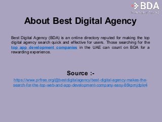 About Best Digital Agency
Best Digital Agency (BDA) is an online directory reputed for making the top
digital agency search quick and effective for users. Those searching for the
top app development companies in the UAE can count on BDA for a
rewarding experience.
Source :-
https://www.prfree.org/@bestdigitalagency/best-digital-agency-makes-the-
search-for-the-top-web-and-app-development-company-easy-86kprnjdpkr4
 