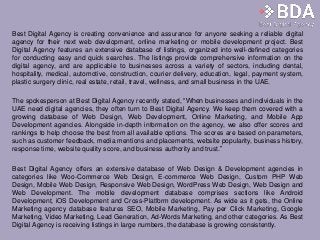 Best Digital Agency is creating convenience and assurance for anyone seeking a reliable digital
agency for their next web development, online marketing or mobile development project. Best
Digital Agency features an extensive database of listings, organized into well-defined categories
for conducting easy and quick searches. The listings provide comprehensive information on the
digital agency, and are applicable to businesses across a variety of sectors, including dental,
hospitality, medical, automotive, construction, courier delivery, education, legal, payment system,
plastic surgery clinic, real estate, retail, travel, wellness, and small business in the UAE.
The spokesperson at Best Digital Agency recently stated, “When businesses and individuals in the
UAE need digital agencies, they often turn to Best Digital Agency. We keep them covered with a
growing database of Web Design, Web Development, Online Marketing, and Mobile App
Development agencies. Alongside in-depth information on the agency, we also offer scores and
rankings to help choose the best from all available options. The scores are based on parameters,
such as customer feedback, media mentions and placements, website popularity, business history,
response time, website quality score, and business authority and trust.”
Best Digital Agency offers an extensive database of Web Design & Development agencies in
categories like Woo-Commerce Web Design, E-commerce Web Design, Custom PHP Web
Design, Mobile Web Design, Responsive Web Design, WordPress Web Design, Web Design and
Web Development. The mobile development database comprises sections like Android
Development, iOS Development and Cross-Platform development. As wide as it gets, the Online
Marketing agency database features SEO, Mobile Marketing, Pay per Click Marketing, Google
Marketing, Video Marketing, Lead Generation, Ad-Words Marketing, and other categories. As Best
Digital Agency is receiving listings in large numbers, the database is growing consistently.
 