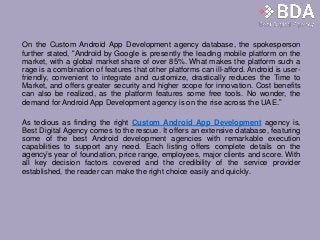 On the Custom Android App Development agency database, the spokesperson
further stated, “Android by Google is presently the leading mobile platform on the
market, with a global market share of over 85%. What makes the platform such a
rage is a combination of features that other platforms can ill-afford. Android is user-
friendly, convenient to integrate and customize, drastically reduces the Time to
Market, and offers greater security and higher scope for innovation. Cost benefits
can also be realized, as the platform features some free tools. No wonder, the
demand for Android App Development agency is on the rise across the UAE.”
As tedious as finding the right Custom Android App Development agency is,
Best Digital Agency comes to the rescue. It offers an extensive database, featuring
some of the best Android development agencies with remarkable execution
capabilities to support any need. Each listing offers complete details on the
agency’s year of foundation, price range, employees, major clients and score. With
all key decision factors covered and the credibility of the service provider
established, the reader can make the right choice easily and quickly.
 