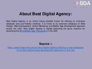 About Best Digital Agency:
Best Digital Agency is an online listing provider known for offering an extensive
database and user-friendly interface. It is home to an extensive database of Web
Design, Web Development, Online Marketing, and Mobile App Development agencies
across the UAE. Best Digital Agency is rapidly becoming the go-to resource for
accessing the Best Mobile App Companies in the UAE.
Source :-
https://www.freeprnow.com/pr/best-digital-agency-offering-a-vast-database-
of-custom-android-app-development-agencies-in-the-uae
 