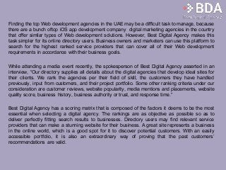 Finding the top Web development agencies in the UAE may be a difficult task to manage, because
there are a bunch oftop iOS app development company digital marketing agencies in the country
that offer similar types of Web development solutions. However, Best Digital Agency makes this
task simpler for its online directory users. Business owners and marketers can use this platform to
search for the highest ranked service providers that can cover all of their Web development
requirements in accordance with their business goals.
While attending a media event recently, the spokesperson of Best Digital Agency asserted in an
interview, “Our directory supplies all details about the digital agencies that develop ideal sites for
their clients. We rank the agencies per their field of skill, the customers they have handled
previously, input from customers, and their project portfolio. Some other ranking criteria under our
consideration are customer reviews, website popularity, media mentions and placements, website
quality score, business history, business authority or trust, and response time.”
Best Digital Agency has a scoring matrix that is composed of the factors it deems to be the most
essential when selecting a digital agency. The rankings are as objective as possible so as to
deliver perfectly fitting search results to businesses. Directory users may find relevant service
providers that can make a stunning website for their business. A great site represents a business
in the online world, which is a good spot for it to discover potential customers. With an easily
accessible portfolio, it is also an extraordinary way of proving that the past customers’
recommendations are valid.
 