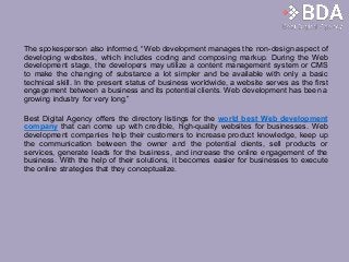 The spokesperson also informed, “Web development manages the non-design aspect of
developing websites, which includes coding and composing markup. During the Web
development stage, the developers may utilize a content management system or CMS
to make the changing of substance a lot simpler and be available with only a basic
technical skill. In the present status of business worldwide, a website serves as the first
engagement between a business and its potential clients. Web development has been a
growing industry for very long.”
Best Digital Agency offers the directory listings for the world best Web development
company that can come up with credible, high-quality websites for businesses. Web
development companies help their customers to increase product knowledge, keep up
the communication between the owner and the potential clients, sell products or
services, generate leads for the business, and increase the online engagement of the
business. With the help of their solutions, it becomes easier for businesses to execute
the online strategies that they conceptualize.
 