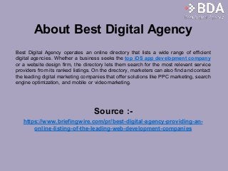 About Best Digital Agency
Best Digital Agency operates an online directory that lists a wide range of efficient
digital agencies. Whether a business seeks the top iOS app development company
or a website design firm, the directory lets them search for the most relevant service
providers from its ranked listings. On the directory, marketers can also find and contact
the leading digital marketing companies that offer solutions like PPC marketing, search
engine optimization, and mobile or video marketing.
Source :-
https://www.briefingwire.com/pr/best-digital-agency-providing-an-
online-listing-of-the-leading-web-development-companies
 