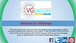 Welcome to VGGroups
VG Comp Solution Pvt Ltd is an India based Digital Marketing Agency which
provide Complete Web Solutions to its clients. It was founded in 2013 with the
name of VG Comp Solutions Pvt Ltd (VG Groups). VG Groups is an emerging
name in Web Solutions and Internet Marketing Industry.
 