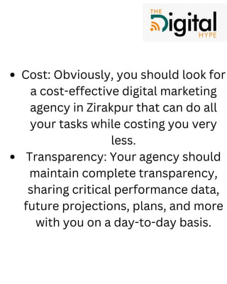 Cost: Obviously, you should look for
a cost-effective digital marketing
agency in Zirakpur that can do all
your tasks while costing you very
less.
Transparency: Your agency should
maintain complete transparency,
sharing critical performance data,
future projections, plans, and more
with you on a day-to-day basis.
 