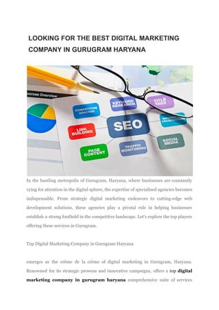 LOOKING FOR THE BEST DIGITAL MARKETING
COMPANY IN GURUGRAM HARYANA
In the bustling metropolis of Gurugram, Haryana, where businesses are constantly
vying for attention in the digital sphere, the expertise of specialized agencies becomes
indispensable. From strategic digital marketing endeavors to cutting-edge web
development solutions, these agencies play a pivotal role in helping businesses
establish a strong foothold in the competitive landscape. Let's explore the top players
offering these services in Gurugram.
​
Top Digital Marketing Company in Gurugram Haryana
emerges as the crème de la crème of digital marketing in Gurugram, Haryana.
Renowned for its strategic prowess and innovative campaigns, offers a top digital
marketing company in gurugram haryana comprehensive suite of services
 