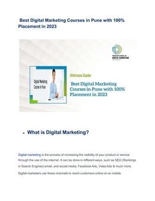 Best Digital Marketing Courses in Pune with 100%
Placement in 2023
● What is Digital Marketing?
Digital marketing is the process of increasing the visibility of your product or service
through the use of the internet. It can be done in different ways, such as SEO (Rankings
in Search Engines) email, and social media, FacebookAds, VideoAds & much more.
Digital marketers use these channels to reach customers online or on mobile
 