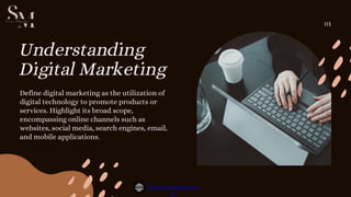 Understanding
Digital Marketing
Define digital marketing as the utilization of
digital technology to promote products or
services. Highlight its broad scope,
encompassing online channels such as
websites, social media, search engines, email,
and mobile applications.
01
Simranmohapatra.co
m
 