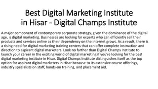 Best Digital Marketing Institute
in Hisar - Digital Champs Institute
A major component of contemporary corporate strategy, given the dominance of the digital
age, is digital marketing. Businesses are looking for experts who can efficiently sell their
products and services online as their dependency on the internet grows. As a result, there is
a rising need for digital marketing training centers that can offer complete instruction and
direction to aspirant digital marketers. Look no farther than Digital Champs Institute to
launch your career in the exciting world of digital marketing if you're looking for the best
digital marketing institute in Hisar. Digital Champs Institute distinguishes itself as the top
option for aspirant digital marketers in Hisar because to its extensive course offerings,
industry specialists on staff, hands-on training, and placement aid.
 