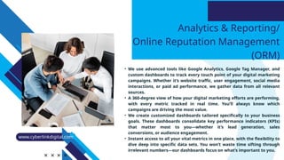 Analytics & Reporting/
Online Reputation Management
(ORM)
• We use advanced tools like Google Analytics, Google Tag Manager, and
custom dashboards to track every touch point of your digital marketing
campaigns. Whether it’s website traffic, user engagement, social media
interactions, or paid ad performance, we gather data from all relevant
sources.
• A 360-degree view of how your digital marketing efforts are performing,
with every metric tracked in real time. You’ll always know which
campaigns are driving the most value.
• We create customized dashboards tailored specifically to your business
goals. These dashboards consolidate key performance indicators (KPIs)
that matter most to you—whether it’s lead generation, sales
conversions, or audience engagement.
• Instant access to all your vital metrics in one place, with the flexibility to
dive deep into specific data sets. You won’t waste time sifting through
irrelevant numbers—our dashboards focus on what’s important to you.
www.cyberlinkdigital.com
 