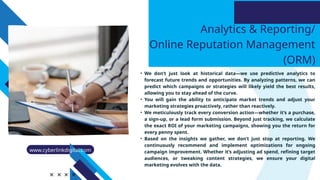 Analytics & Reporting/
Online Reputation Management
(ORM)
• We don’t just look at historical data—we use predictive analytics to
forecast future trends and opportunities. By analyzing patterns, we can
predict which campaigns or strategies will likely yield the best results,
allowing you to stay ahead of the curve.
• You will gain the ability to anticipate market trends and adjust your
marketing strategies proactively, rather than reactively.
• We meticulously track every conversion action—whether it’s a purchase,
a sign-up, or a lead form submission. Beyond just tracking, we calculate
the exact ROI of your marketing campaigns, showing you the return for
every penny spent.
• Based on the insights we gather, we don’t just stop at reporting. We
continuously recommend and implement optimizations for ongoing
campaign improvement. Whether it’s adjusting ad spend, refining target
audiences, or tweaking content strategies, we ensure your digital
marketing evolves with the data.
www.cyberlinkdigital.com
 