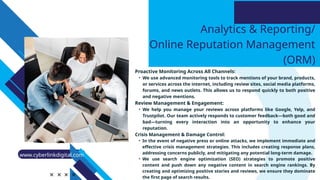 Analytics & Reporting/
Online Reputation Management
(ORM)
Proactive Monitoring Across All Channels:
• We use advanced monitoring tools to track mentions of your brand, products,
or services across the internet, including review sites, social media platforms,
forums, and news outlets. This allows us to respond quickly to both positive
and negative mentions.
Review Management & Engagement:
• We help you manage your reviews across platforms like Google, Yelp, and
Trustpilot. Our team actively responds to customer feedback—both good and
bad—turning every interaction into an opportunity to enhance your
reputation.
Crisis Management & Damage Control:
• In the event of negative press or online attacks, we implement immediate and
effective crisis management strategies. This includes creating response plans,
addressing concerns publicly, and mitigating any potential long-term damage.
• We use search engine optimization (SEO) strategies to promote positive
content and push down any negative content in search engine rankings. By
creating and optimizing positive stories and reviews, we ensure they dominate
the first page of search results.
www.cyberlinkdigital.com
 