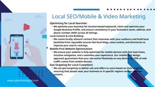 Optimizing for Local Searches:
• We optimize your business for location-based keywords, claim and optimize your
Google Business Profile, and ensure consistency in your business’s name, address, and
phone number (NAP) across all listings.
Local Content & Link Building:
• We create locally relevant content that resonates with your audience and build local
backlinks from reputable sources like local blogs, news outlets, and directories to
improve your search rankings.
Mobile-First Website Optimization:
• We ensure your website is fully optimized for mobile devices with fast load times,
intuitive navigation, and a seamless user experience. Our mobile-first design
approach guarantees that your site works flawlessly on any device. As, 70% of web
traffic comes from mobile devices.
Geo-Targeting for Local Customers:
• We use geo-targeting to deliver ads and offers to users based on their location,
ensuring that people near your business or in specific regions receive relevant
content.
Local SEO/Mobile & Video Marketing
www.cyberlinkdigital.com
 