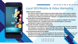 Video Content Creation:
• Our team of creative experts helps you produce high-quality video content, whether
it’s explainer videos, product demos, customer testimonials, or social media content.
We ensure your videos are professional, engaging, and aligned with your brand voice.
YouTube SEO & Channel Management:
• We optimize your YouTube channel and videos for maximum visibility. This includes
keyword optimization, compelling video titles and descriptions, and custom
thumbnails to improve click-through rates.
Video Ads (YouTube, Facebook, Instagram):
• We create and run targeted video ad campaigns on platforms like YouTube, Facebook,
and Instagram, ensuring your videos reach the right audience. We optimize these ads
for performance, keeping your costs low while maximizing impact.
Live Streaming & Interactive Videos:
• We help you leverage live streaming platforms like Facebook Live, Instagram Live, and
YouTube Live to engage with your audience in real time. Our team ensures your live
streams are well-promoted, interactive, and professionally managed.
Local SEO/Mobile & Video Marketing
www.cyberlinkdigital.com
 