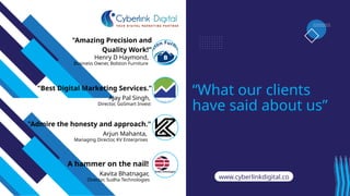 Ajay Pal Singh,
Arjun Mahanta,
"Admire the honesty and approach."
“What our clients
have said about us”
Henry D Haymond,
"Amazing Precision and
Quality Work!"
"Best Digital Marketing Services."
www.cyberlinkdigital.co
m
A hammer on the nail!
Kavita Bhatnagar,
Business Owner, Bolston Furniture
Director, GoSmart Invest
Managing Director, KV Enterprises
Director, Sudha Technologies
 
