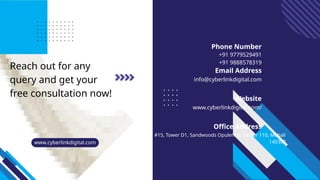 Reach out for any
query and get your
free consultation now!
+91 9779529491
+91 9888578319
info@cyberlinkdigital.com
www.cyberlinkdigital.com/
#15, Tower D1, Sandwoods Opulencia, Sector 110, Mohali
140307
Phone Number
Email Address
Website
Office Address
www.cyberlinkdigital.com
 