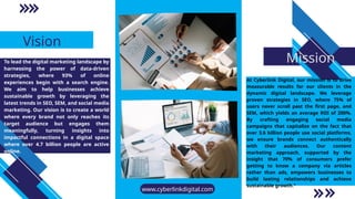 Vision
Mission
At Cyberlink Digital, our mission is to drive
measurable results for our clients in the
dynamic digital landscape. We leverage
proven strategies in SEO, where 75% of
users never scroll past the first page, and
SEM, which yields an average ROI of 200%.
By crafting engaging social media
campaigns that capitalize on the fact that
over 3.6 billion people use social platforms,
we ensure brands connect authentically
with their audiences. Our content
marketing approach, supported by the
insight that 70% of consumers prefer
getting to know a company via articles
rather than ads, empowers businesses to
build lasting relationships and achieve
sustainable growth."
To lead the digital marketing landscape by
harnessing the power of data-driven
strategies, where 93% of online
experiences begin with a search engine.
We aim to help businesses achieve
sustainable growth by leveraging the
latest trends in SEO, SEM, and social media
marketing. Our vision is to create a world
where every brand not only reaches its
target audience but engages them
meaningfully, turning insights into
impactful connections in a digital space
where over 4.7 billion people are active
online.
www.cyberlinkdigital.com
 