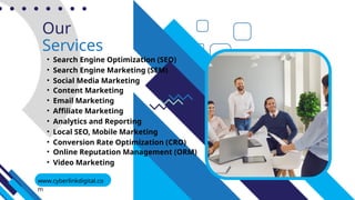 Our
Services
• Search Engine Optimization (SEO)
• Search Engine Marketing (SEM)
• Social Media Marketing
• Content Marketing
• Local SEO, Mobile Marketing
• Analytics and Reporting
www.cyberlinkdigital.co
m
• Affiliate Marketing
• Email Marketing
• Conversion Rate Optimization (CRO)
• Online Reputation Management (ORM)
• Video Marketing
 