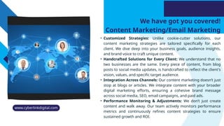 We have got you covered!
Content Marketing/Email Marketing
• Customized Strategies: Unlike cookie-cutter solutions, our
content marketing strategies are tailored specifically for each
client. We dive deep into your business goals, audience insights,
and brand voice to craft unique content.
• Handcrafted Solutions for Every Client: We understand that no
two businesses are the same. Every piece of content, from blog
posts to social media updates, is handcrafted to reflect the client's
vision, values, and specific target audience.
• Integration Across Channels: Our content marketing doesn’t just
stop at blogs or articles. We integrate content with your broader
digital marketing efforts, ensuring a cohesive brand message
across social media, SEO, email campaigns, and paid ads.
• Performance Monitoring & Adjustments: We don’t just create
content and walk away. Our team actively monitors performance
metrics and continuously refines content strategies to ensure
sustained growth and ROI.
www.cyberlinkdigital.com
 