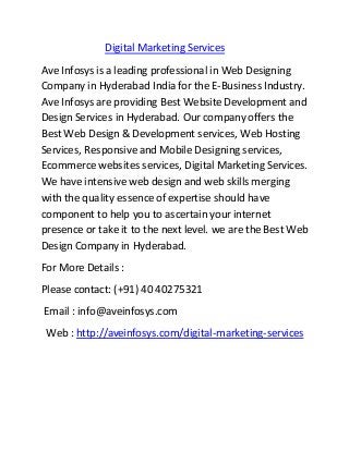 Digital Marketing Services 
Ave Infosys is a leading professional in Web Designing 
Company in Hyderabad India for the E-Business Industry. 
Ave Infosys are providing Best Website Development and 
Design Services in Hyderabad. Our company offers the 
Best Web Design & Development services, Web Hosting 
Services, Responsive and Mobile Designing services, 
Ecommerce websites services, Digital Marketing Services. 
We have intensive web design and web skills merging 
with the quality essence of expertise should have 
component to help you to ascertain your internet 
presence or take it to the next level. we are the Best Web 
Design Company in Hyderabad. 
For More Details : 
Please contact: (+91) 40 40275321 
Email : info@aveinfosys.com 
Web : http://aveinfosys.com/digital-marketing-services 
