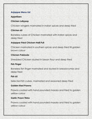 Anjappar Menu List
Appetizers
Chicken Lollypop
Chicken winglets marinated in Indian spices and deep fried
Chicken 65
Boneless cubes of Chicken marinated with Indian spices and
deep fried
Anjappar Fried Chicken-Half/Full
Chicken marinated in southern spices and deep fried till golden
brown colour
Chicken Pakkoda
Shredded Chicken dusted in besan flour and deep fried
Fish Finger
Boneless fish finger marinated and dusted in breadcrumbs and
deep fried
Fish 65
Selected fish cubes, marinated and seasoned deep fried
Golden fried Prawns
Prawns coated with hand pounded masala and fried to golden
yellow colour
Garlic Prawn Tikka
Prawns coated with hand pounded masala and fried to golden
yellow colour
 