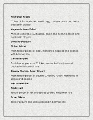 Fish Panjari Kebab
Cubes of fish marinated in milk, egg, cashew paste and herbs,
cooked in claypot
Vegetable Sheek Kebab
Minced vegetables with garlic, onion and pudhina, rolled and
cooked in claypot
Dum Biriyani Staple
Mutton Biriyani
Fresh tender pieces of goat, marinated in spices and cooked
with basmati rice
Chicken Biriyani
Fresh tender pieces of Chicken, marinated in spices and
cooked with basmati rice
Country Chicken/ Turkey Biriyani
Fresh tender pieces of country Chicken/ turkey, marinated in
spices and cooked
with basmati rice
Fish Biriyani
Tender pieces of fish and spices cooked in basmati rice
Prawn Biriyani
Tender prawns and spices cooked in basmati rice
 