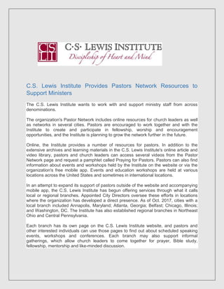 C.S. Lewis Institute Provides Pastors Network Resources to
Support Ministers
The C.S. Lewis Institute wants to work with and support ministry staff from across
denominations.
The organization's Pastor Network includes online resources for church leaders as well
as networks in several cities. Pastors are encouraged to work together and with the
Institute to create and participate in fellowship, worship and encouragement
opportunities, and the Institute is planning to grow the network further in the future.
Online, the Institute provides a number of resources for pastors. In addition to the
extensive archives and learning materials in the C.S. Lewis Institute's online article and
video library, pastors and church leaders can access several videos from the Pastor
Network page and request a pamphlet called Praying for Pastors. Pastors can also find
information about events and workshops held by the Institute on the website or via the
organization's free mobile app. Events and education workshops are held at various
locations across the United States and sometimes in international locations.
In an attempt to expand its support of pastors outside of the website and accompanying
mobile app, the C.S. Lewis Institute has begun offering services through what it calls
local or regional branches. Appointed City Directors oversee these efforts in locations
where the organization has developed a direct presence. As of Oct. 2017, cities with a
local branch included Annapolis, Maryland; Atlanta, Georgia; Belfast; Chicago, Illinois;
and Washington, DC. The Institute has also established regional branches in Northeast
Ohio and Central Pennsylvania.
Each branch has its own page on the C.S. Lewis Institute website, and pastors and
other interested individuals can use those pages to find out about scheduled speaking
events, workshops and conferences. Each branch may also support informal
gatherings, which allow church leaders to come together for prayer, Bible study,
fellowship, mentorship and like-minded discussion.
 