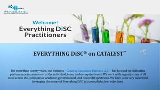 EVERYTHING DiSC® on CATALYST™
For more than twenty years, our business – Catalyst Consulting Partners LLC – has focused on facilitating
performance improvement at the individual, team, and enterprise levels. We work with organizations of all
sizes across the commercial, academic, governmental, and nonprofit spectrums. We have been very successful
leveraging the power of Everything DiSC to accomplish client objectives.
 