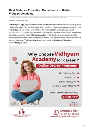 1/4
Education Consultants in Delhi.
Best Distance Education Consultants in Delhi -
Vidhyam Academy
vamkeducation.blogspot.com/2023/05/best-distance-education-consultants-in-delhi.html
In the Digital Age, Distance Education has revolutionized the way individuals pursue
higher education. With the flexibility it offers, students can now earn degrees and acquire
knowledge without being constrained by time and location. Delhi, being a hub of
educational opportunities, has witnessed the emergence of numerous distance education
consultants. Among these, Vidhyam Academy has stood out as the best in the field,
catering to the diverse needs of aspiring learners. This article aims to explore the various
aspects that make Vidhyam Academy a top choice for Distance Education
Consultancy in Delhi.
 