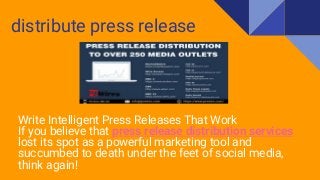 distribute press release
Write Intelligent Press Releases That Work
If you believe that press release distribution services
lost its spot as a powerful marketing tool and
succumbed to death under the feet of social media,
think again!
 
