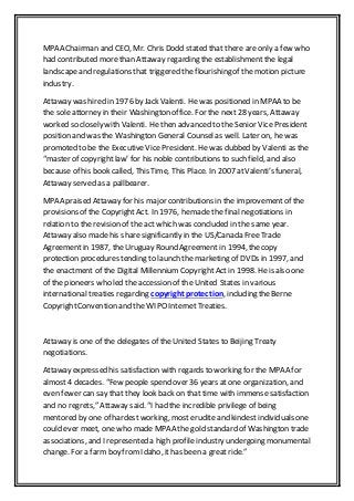 MPAA Chairman and CEO, Mr. Chris Dodd stated that there are only a few who
had contributed morethan Attaway regarding the establishment the legal
landscapeand regulations that triggered the flourishing of the motion picture
industry.
Attaway was hired in 1976 by Jack Valenti. He was positioned in MPAA to be
the sole attorney in their Washington office. For the next 28 years, Attaway
worked so closely with Valenti. He then advanced to the Senior Vice President
position and was the Washington General Counselas well. Later on, he was
promoted to be the Executive Vice President. He was dubbed by Valenti as the
“master of copyrightlaw’ for his noble contributions to such field, and also
because of his book called, This Time, This Place. In 2007 atValenti’s funeral,
Attaway served as a pallbearer.
MPAA praised Attaway for his major contributions in the improvementof the
provisions of the CopyrightAct. In 1976, hemade the final negotiations in
relation to the revision of the act which was concluded in the same year.
Attaway also made his sharesignificantly in the US/Canada Free Trade
Agreement in 1987, theUruguay Round Agreement in 1994, thecopy
protection procedures tending to launch the marketing of DVDs in 1997, and
the enactment of the Digital Millennium CopyrightAct in 1998. Heis also one
of the pioneers who led the accession of the United States in various
international treaties regarding copyright protection, including theBerne
CopyrightConvention and the WIPO InternetTreaties.
Attaway is one of the delegates of the United States to Beijing Treaty
negotiations.
Attaway expressed his satisfaction with regards to working for the MPAA for
almost 4 decades. “Few people spend over 36 years at one organization, and
even fewer can say that they look back on that time with immense satisfaction
and no regrets,” Attaway said. “I had the incredible privilege of being
mentored by one of hardest working, mosterudite and kindest individuals one
could ever meet, one who made MPAA the gold standard of Washington trade
associations, and I represented a high profile industry undergoing monumental
change. For a farmboy from Idaho, ithas been a great ride.”
 