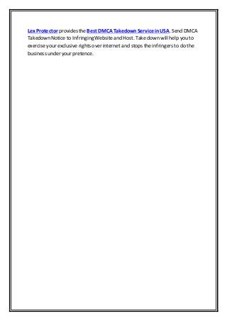 Lex Protector provides theBest DMCA TakedownService inUSA. Send DMCA
Takedown Notice to Infringing Websiteand Host. Take down will help you to
exercise your exclusive rights over internet and stops the infringers to do the
business under your pretence.
 